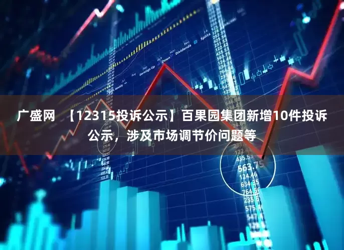 广盛网  【12315投诉公示】百果园集团新增10件投诉公示，涉及市场调节价问题等