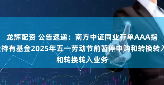 龙辉配资 公告速递：南方中证同业存单AAA指数7天持有基金2025年五一劳动节前暂停申购和转换转入业务
