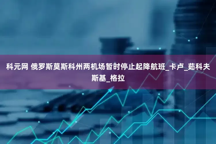 科元网 俄罗斯莫斯科州两机场暂时停止起降航班_卡卢_茹科夫斯基_格拉