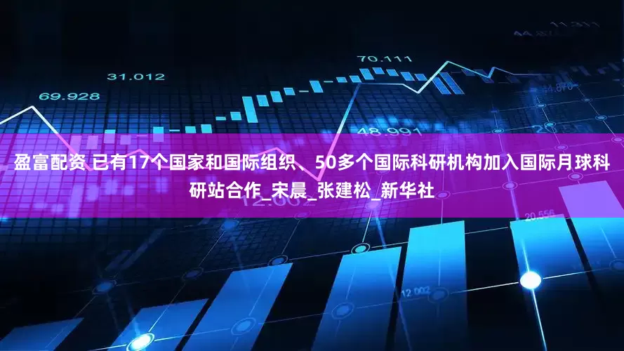 盈富配资 已有17个国家和国际组织、50多个国际科研机构加入国际月球科研站合作_宋晨_张建松_新华社