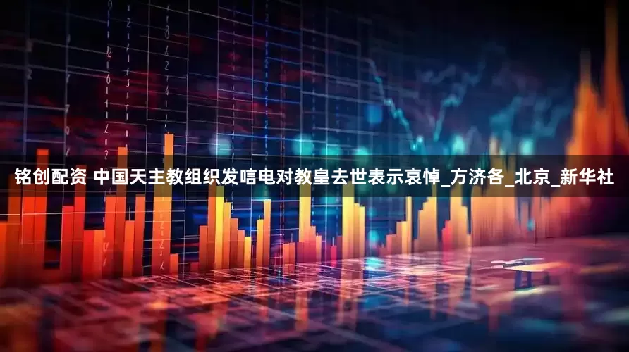 铭创配资 中国天主教组织发唁电对教皇去世表示哀悼_方济各_北京_新华社