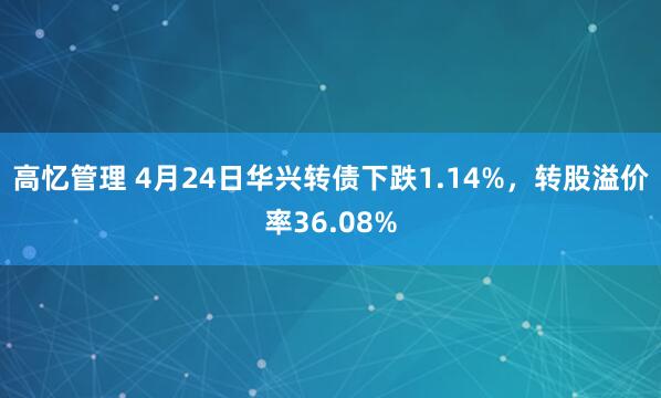 高忆管理 4月24日华兴转债下跌1.14%，转股溢价率36.08%
