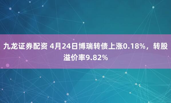 九龙证券配资 4月24日博瑞转债上涨0.18%，转股溢价率9.82%