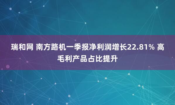瑞和网 南方路机一季报净利润增长22.81% 高毛利产品占比提升