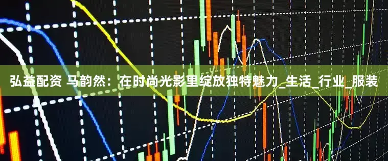 弘益配资 马韵然：在时尚光影里绽放独特魅力_生活_行业_服装
