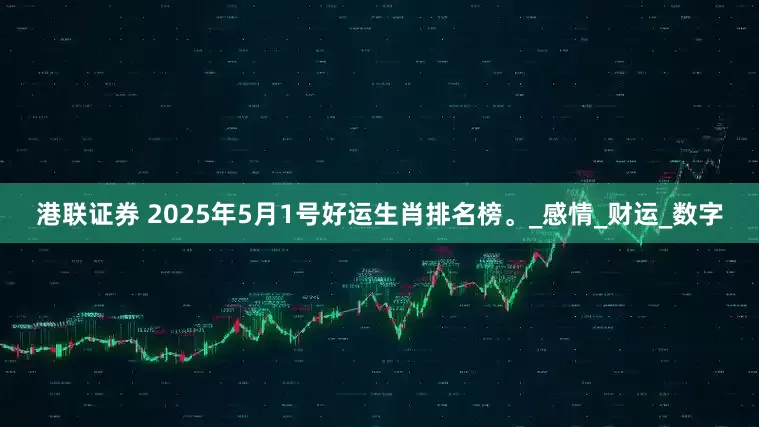 港联证券 2025年5月1号好运生肖排名榜。_感情_财运_数字