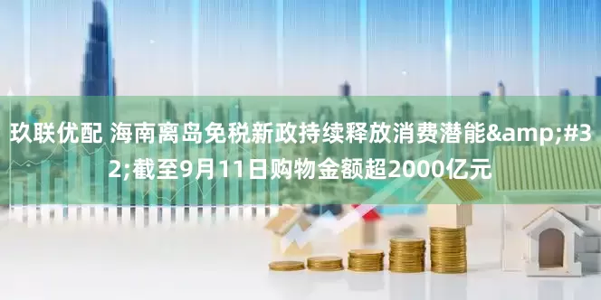 玖联优配 海南离岛免税新政持续释放消费潜能 截至9月11日购物金额超2000亿元