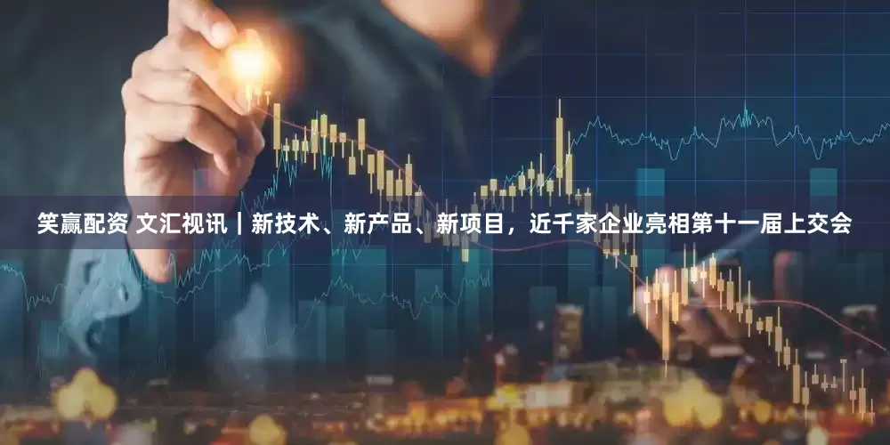 笑赢配资 文汇视讯｜新技术、新产品、新项目，近千家企业亮相第十一届上交会