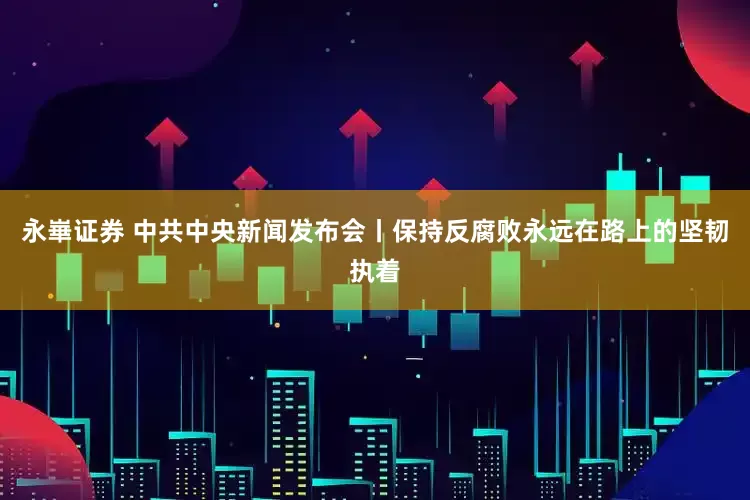 永崋证券 中共中央新闻发布会丨保持反腐败永远在路上的坚韧执着