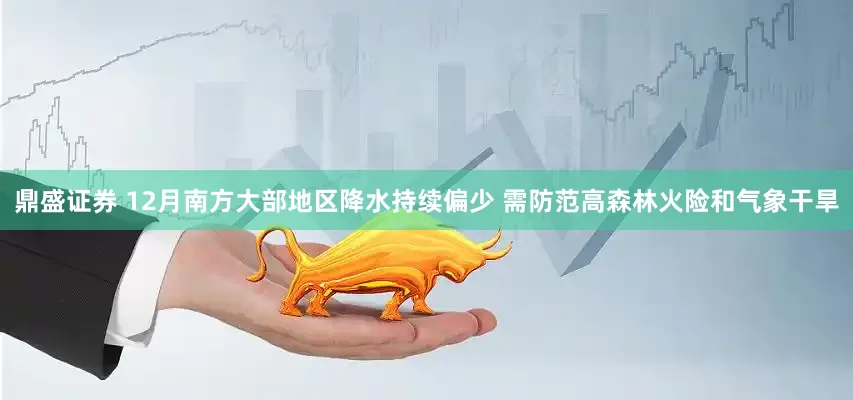 鼎盛证券 12月南方大部地区降水持续偏少 需防范高森林火险和气象干旱