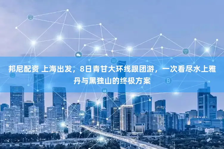 邦尼配资 上海出发，8日青甘大环线跟团游，一次看尽水上雅丹与黑独山的终极方案