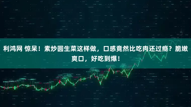 利鸿网 惊呆！素炒圆生菜这样做，口感竟然比吃肉还过瘾？脆嫩爽口，好吃到爆！