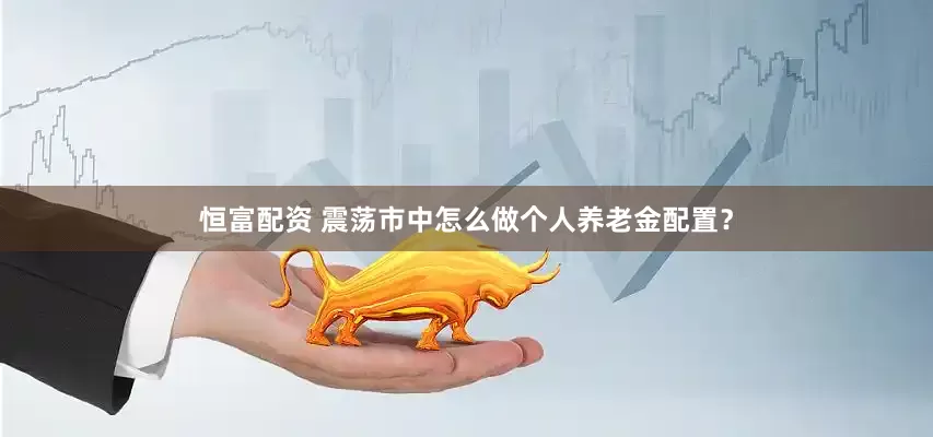 恒富配资 震荡市中怎么做个人养老金配置？