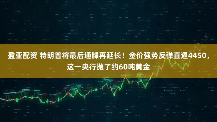 盈亚配资 特朗普将最后通牒再延长！金价强势反弹直逼4450，这一央行抛了约60吨黄金